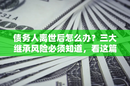 北京债务人离世后怎么办？三大继承风险必须知道，看这篇就够了