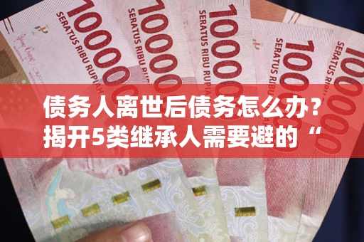 北京债务人离世后债务怎么办？揭开5类继承人需要避的“坑”